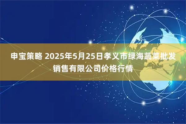 申宝策略 2025年5月25日孝义市绿海蔬菜批发销售有限公司价格行情