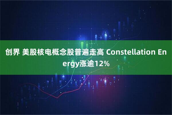 创界 美股核电概念股普遍走高 Constellation Energy涨逾12%