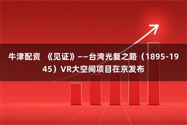 牛津配资  《见证》——台湾光复之路（1895-1945）VR大空间项目在京发布