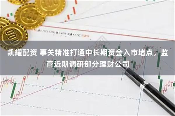 凯耀配资 事关精准打通中长期资金入市堵点，监管近期调研部分理财公司