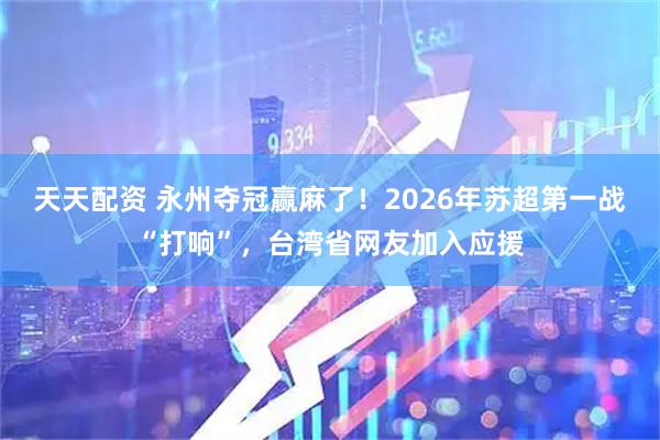 天天配资 永州夺冠赢麻了！2026年苏超第一战“打响”，台湾省网友加入应援