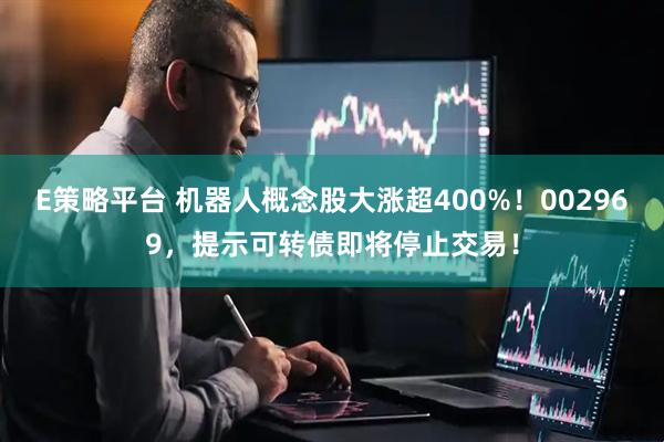 E策略平台 机器人概念股大涨超400%！002969，提示可转债即将停止交易！