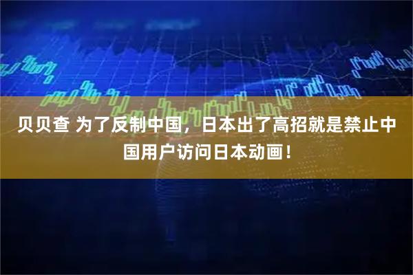 贝贝查 为了反制中国，日本出了高招就是禁止中国用户访问日本动画！
