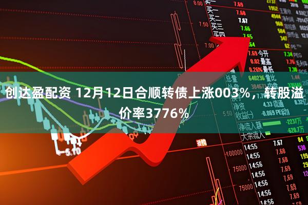 创达盈配资 12月12日合顺转债上涨003%，转股溢价率3776%
