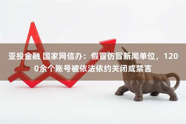亚投金融 国家网信办：假冒仿冒新闻单位，1200余个账号被依法依约关闭或禁言