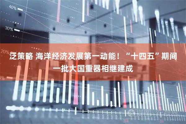 泛策略 海洋经济发展第一动能！“十四五”期间一批大国重器相继建成