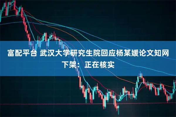 富配平台 武汉大学研究生院回应杨某媛论文知网下架：正在核实