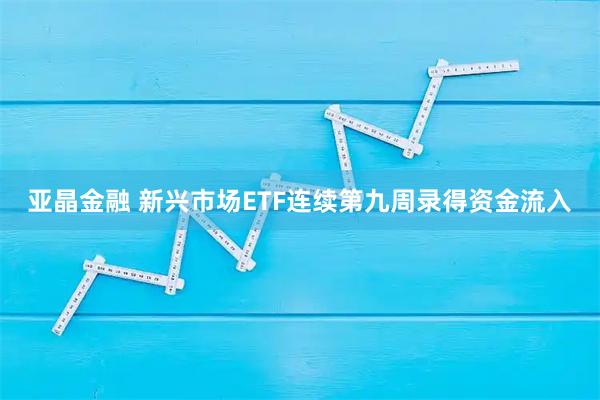 亚晶金融 新兴市场ETF连续第九周录得资金流入