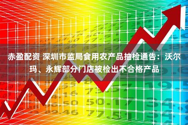 赤盈配资 深圳市监局食用农产品抽检通告：沃尔玛、永辉部分门店被检出不合格产品
