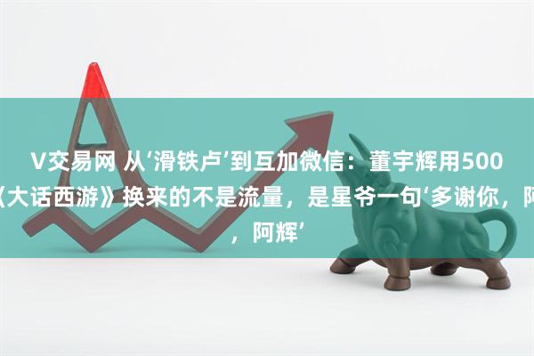 V交易网 从‘滑铁卢’到互加微信：董宇辉用500遍《大话西游》换来的不是流量，是星爷一句‘多谢你，阿辉’