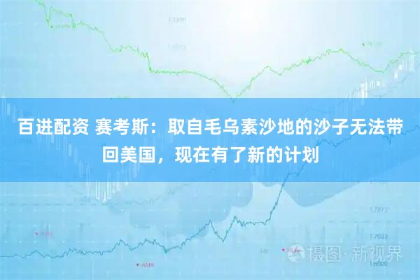 百进配资 赛考斯：取自毛乌素沙地的沙子无法带回美国，现在有了新的计划